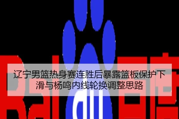 辽宁男篮热身赛连胜后暴露篮板保护下滑与杨鸣内线轮换调整思路