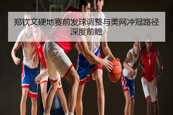 郑钦文硬地赛前发球调整与美网冲冠路径深度前瞻